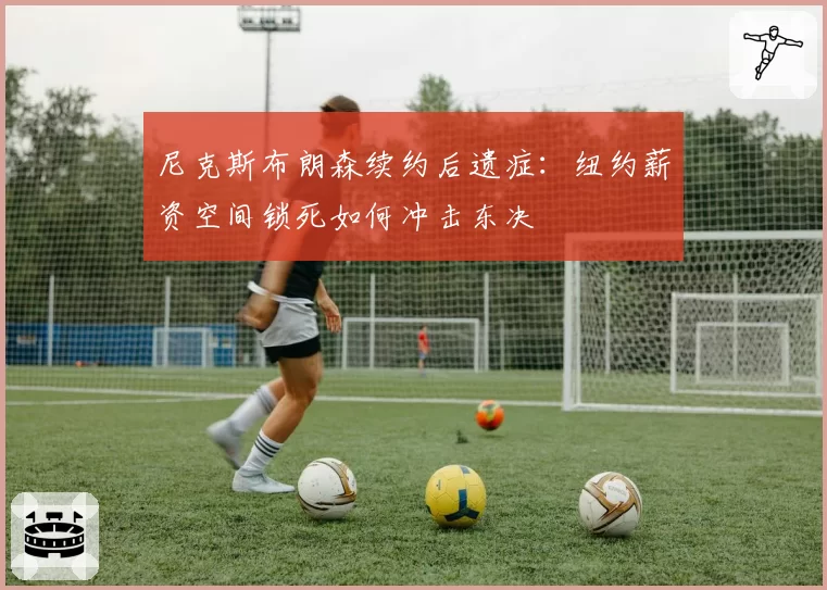 尼克斯布朗森续约后遗症:纽约薪资空间锁死如何冲击东决