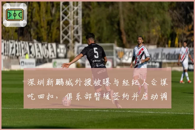 深圳新鹏城外援被曝与经纪人合谋吃回扣，俱乐部暂缓签约并启动调查