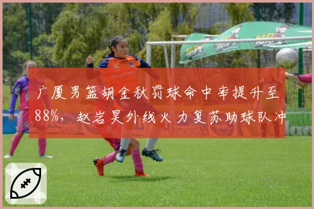 广厦男篮胡金秋罚球命中率提升至88%，赵岩昊外线火力复苏助球队冲击前四
