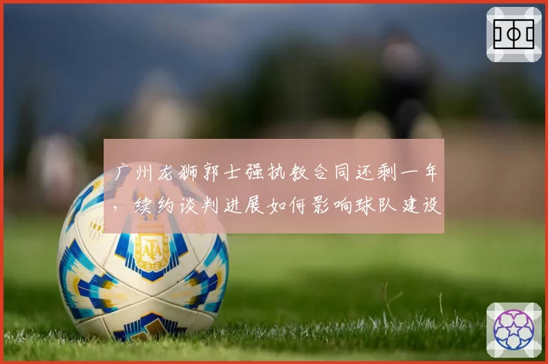 广州龙狮郭士强执教合同还剩一年，续约谈判进展如何影响球队建设？