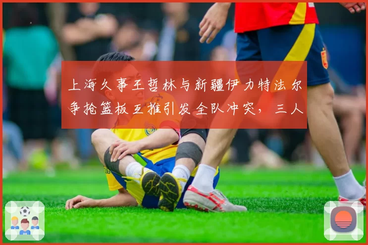 上海久事王哲林与新疆伊力特法尔争抢篮板互推引发全队冲突，三人被夺权创赛季最大罚单