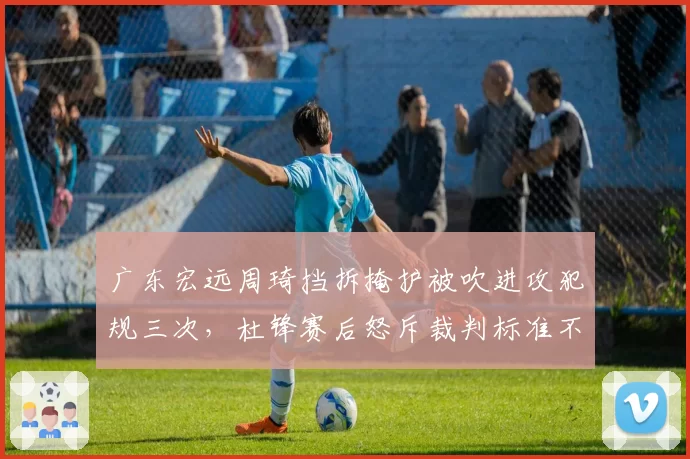 广东宏远周琦挡拆掩护被吹进攻犯规三次,杜锋赛后怒斥裁判标准不一
