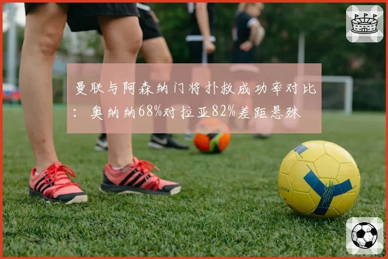 曼联与阿森纳门将扑救成功率对比：奥纳纳68%对拉亚82%差距悬殊