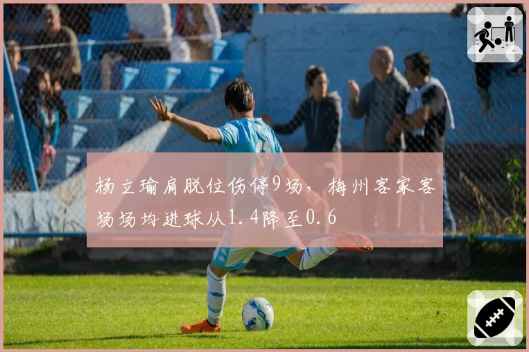 杨立瑜肩脱位伤停9场，梅州客家客场场均进球从1.4降至0.6