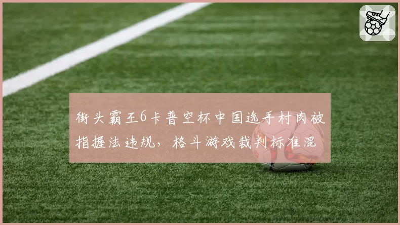 街头霸王6卡普空杯中国选手村肉被指握法违规，格斗游戏裁判标准混乱引公愤
