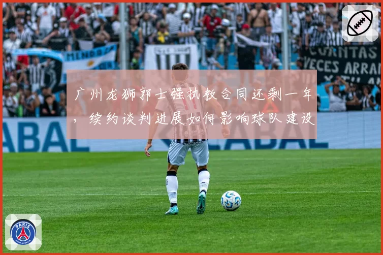 广州龙狮郭士强执教合同还剩一年，续约谈判进展如何影响球队建设？