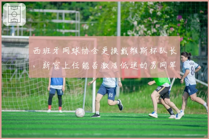 西班牙网球协会更换戴维斯杯队长，新官上任能否激活低迷的男网军团？