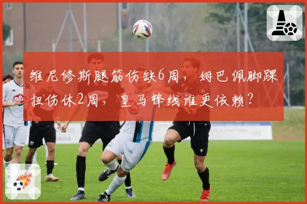 维尼修斯腿筋伤缺6周，姆巴佩脚踝扭伤休2周，皇马锋线谁更依赖？