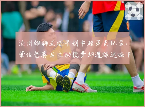 沧州雄狮五连平创中超另类纪录，肇俊哲赛后主动揽责却遭球迷喊下课