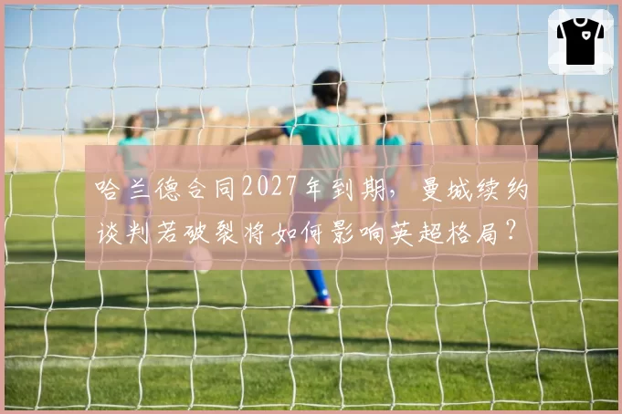 哈兰德合同2027年到期，曼城续约谈判若破裂将如何影响英超格局？
