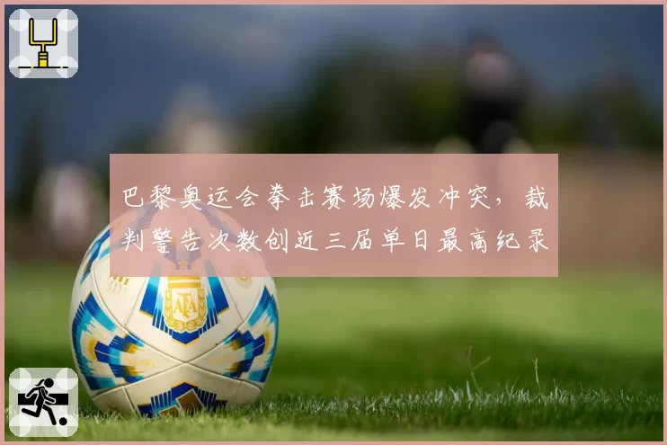 巴黎奥运会拳击赛场爆发冲突，裁判警告次数创近三届单日最高纪录