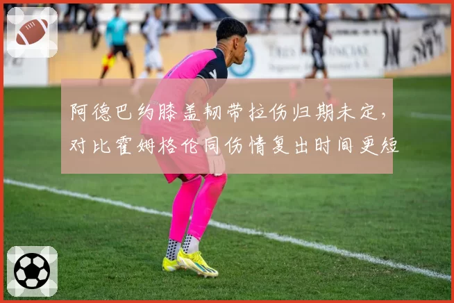 阿德巴约膝盖韧带拉伤归期未定，对比霍姆格伦同伤情复出时间更短