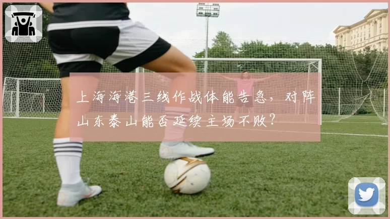 上海海港三线作战体能告急，对阵山东泰山能否延续主场不败？