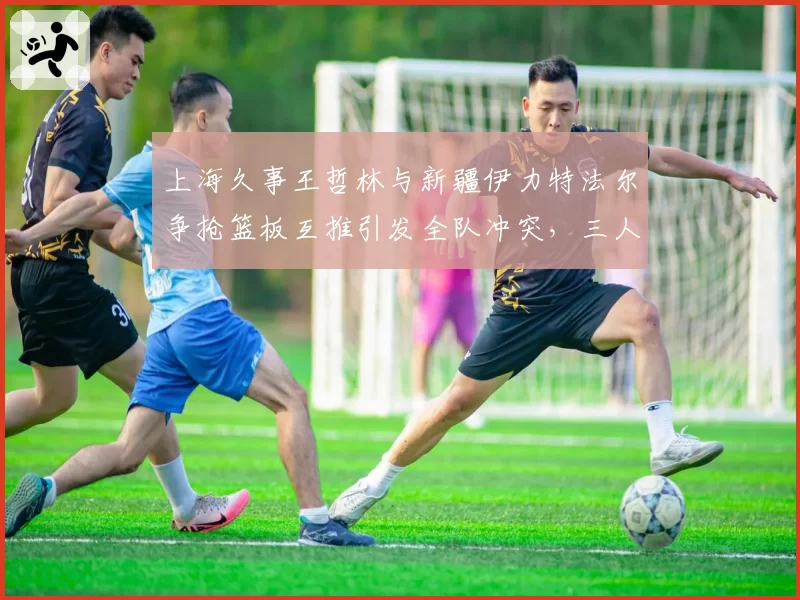上海久事王哲林与新疆伊力特法尔争抢篮板互推引发全队冲突,三人被夺权创赛季最大罚单