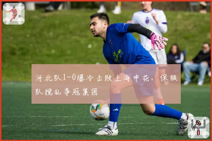 河北队1-0爆冷击败上海申花，保级队搅乱争冠集团