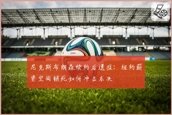 尼克斯布朗森续约后遗症:纽约薪资空间锁死如何冲击东决