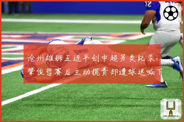 沧州雄狮五连平创中超另类纪录，肇俊哲赛后主动揽责却遭球迷喊下课