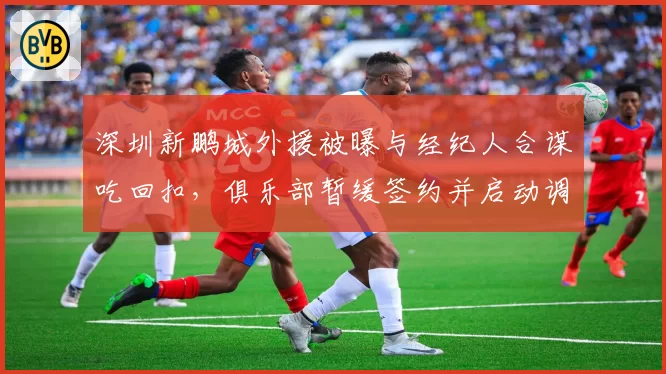 深圳新鹏城外援被曝与经纪人合谋吃回扣，俱乐部暂缓签约并启动调查