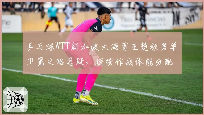 乒乓球WTT新加坡大满贯王楚钦男单卫冕之路悬疑，连续作战体能分配能否扛住？