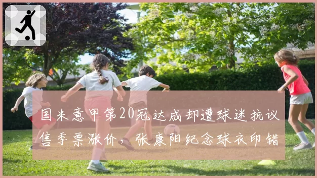 国米意甲第20冠达成却遭球迷抗议售季票涨价，张康阳纪念球衣印错夺冠年份酿公关危机