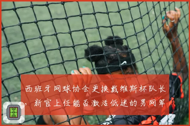 西班牙网球协会更换戴维斯杯队长，新官上任能否激活低迷的男网军团？