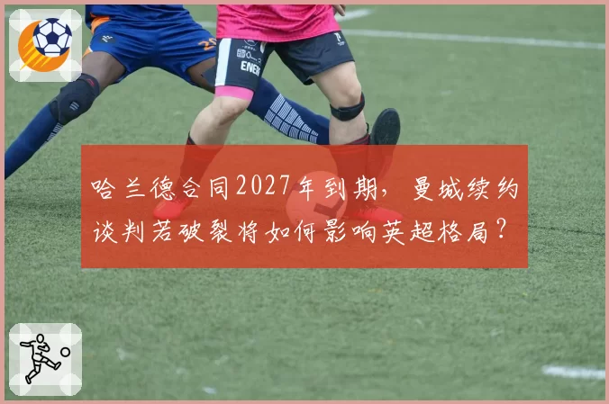 哈兰德合同2027年到期，曼城续约谈判若破裂将如何影响英超格局？