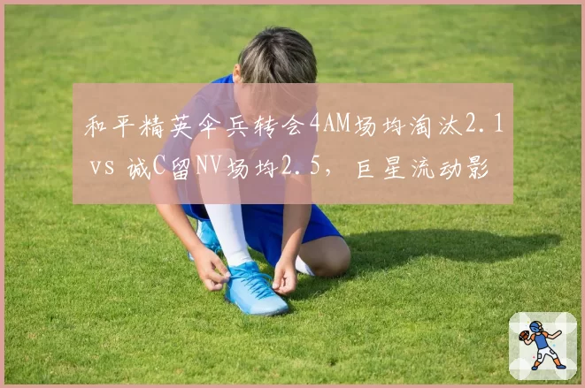 和平精英伞兵转会4AM场均淘汰2.1 vs 诚C留NV场均2.5，巨星流动影响