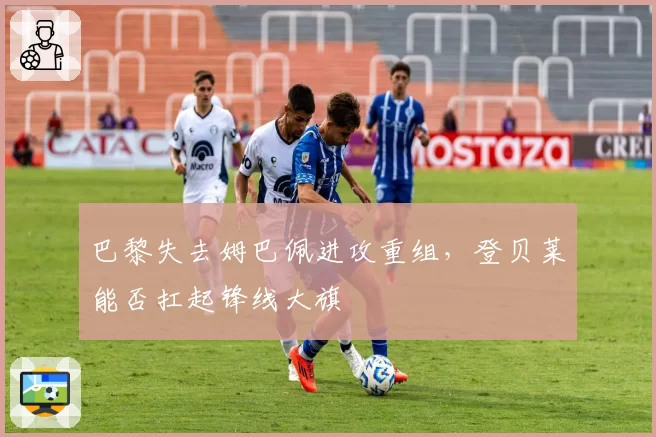 巴黎失去姆巴佩进攻重组，登贝莱能否扛起锋线大旗