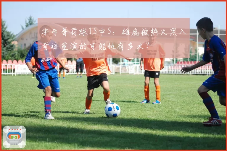 字母哥罚球15中5，雄鹿被热火黑八奇迹重演的可能性有多大？