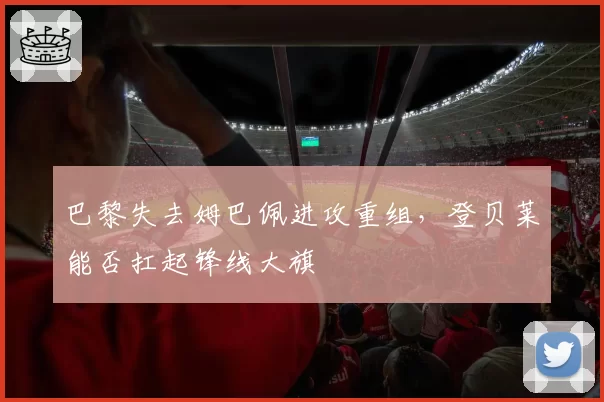 巴黎失去姆巴佩进攻重组，登贝莱能否扛起锋线大旗