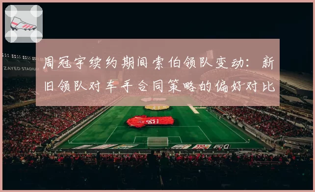 周冠宇续约期间索伯领队变动：新旧领队对车手合同策略的偏好对比