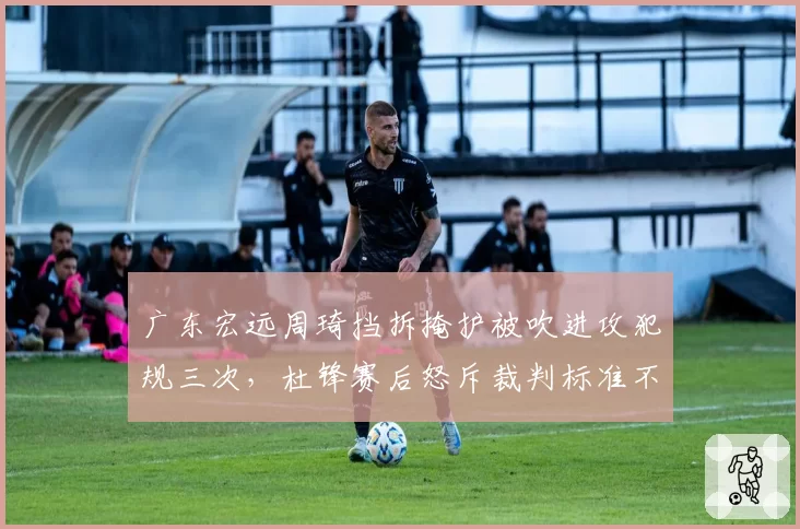 广东宏远周琦挡拆掩护被吹进攻犯规三次,杜锋赛后怒斥裁判标准不一